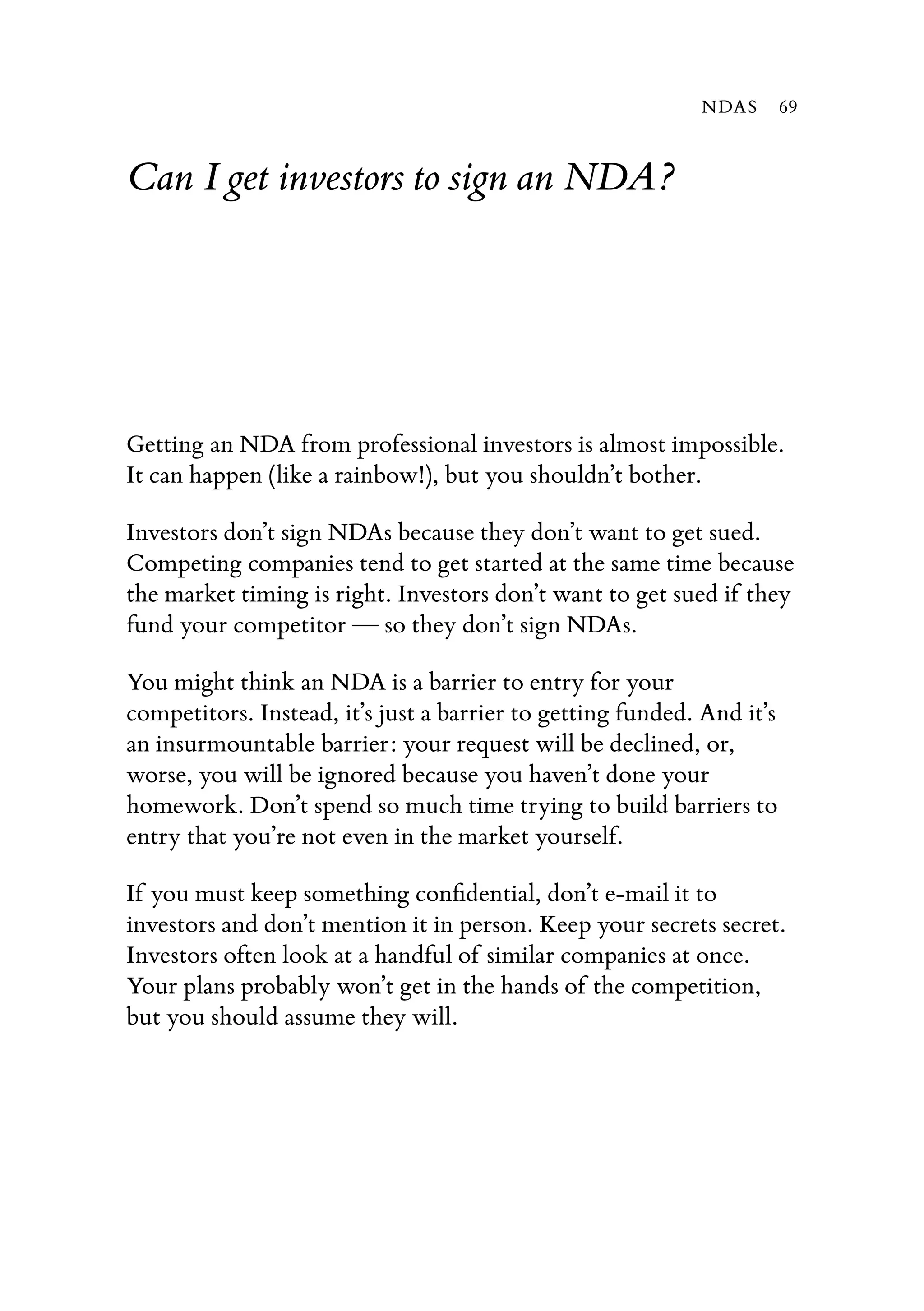 Can I get investors to sign an NDA?
Getting an NDA from professional investors is almost impossible.
It can happen (like a rainbow!), but you shouldn’t bother.
Investors don’t sign NDAs because they don’t want to get sued.
Competing companies tend to get started at the same time because
the market timing is right. Investors don’t want to get sued if they
fund your competitor — so they don’t sign NDAs.
You might think an NDA is a barrier to entry for your
competitors. Instead, it’s just a barrier to getting funded. And it’s
an insurmountable barrier: your request will be declined, or,
worse, you will be ignored because you haven’t done your
homework. Don’t spend so much time trying to build barriers to
entry that you’re not even in the market yourself.
If you must keep something conﬁdential, don’t e-mail it to
investors and don’t mention it in person. Keep your secrets secret.
Investors often look at a handful of similar companies at once.
Your plans probably won’t get in the hands of the competition,
but you should assume they will.
NDAS 69
 