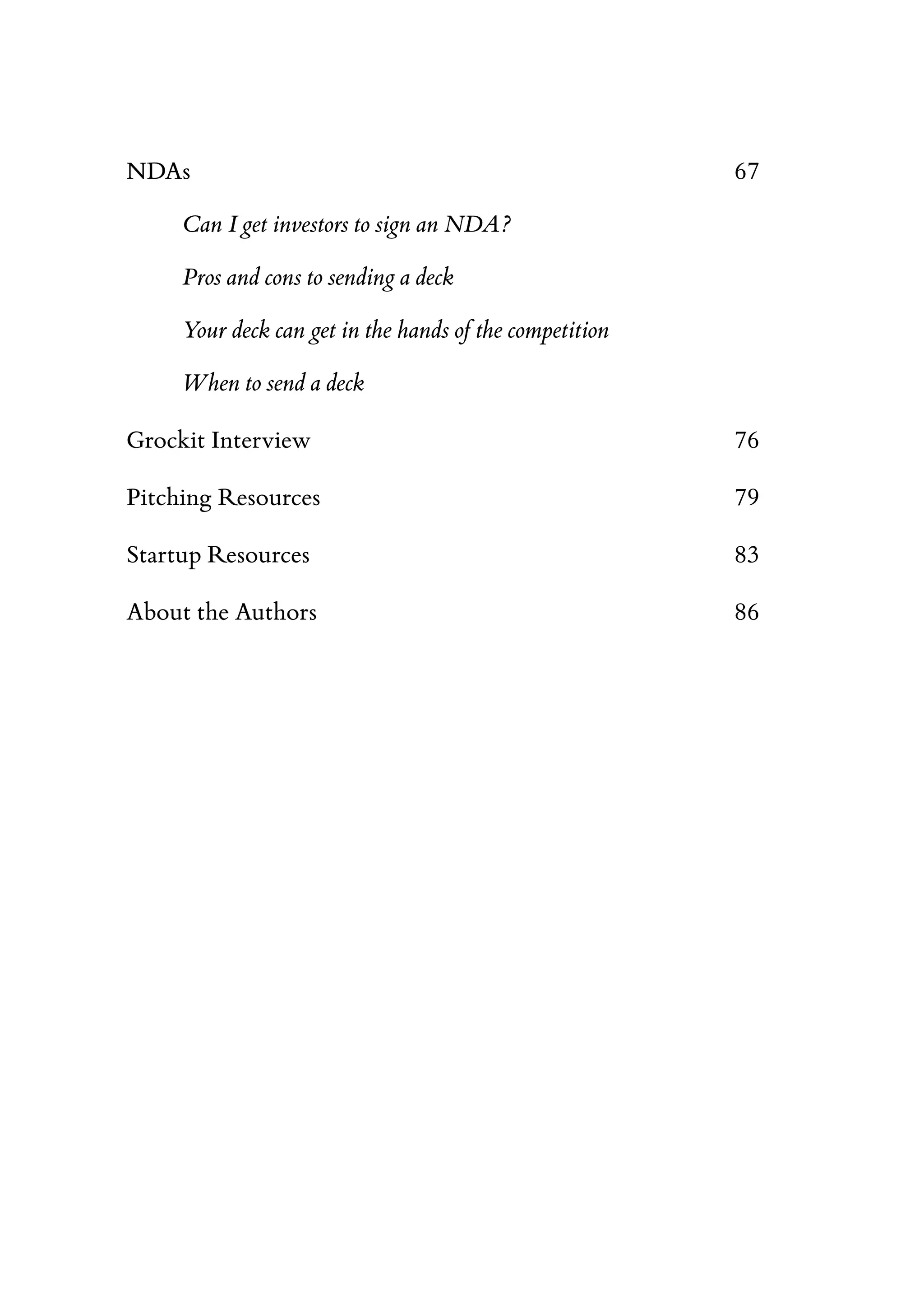 NDAs 67
Can I get investors to sign an NDA?
Pros and cons to sending a deck
Your deck can get in the hands of the competition
When to send a deck
Grockit Interview 76
Pitching Resources 79
Startup Resources 83
About the Authors 86
 