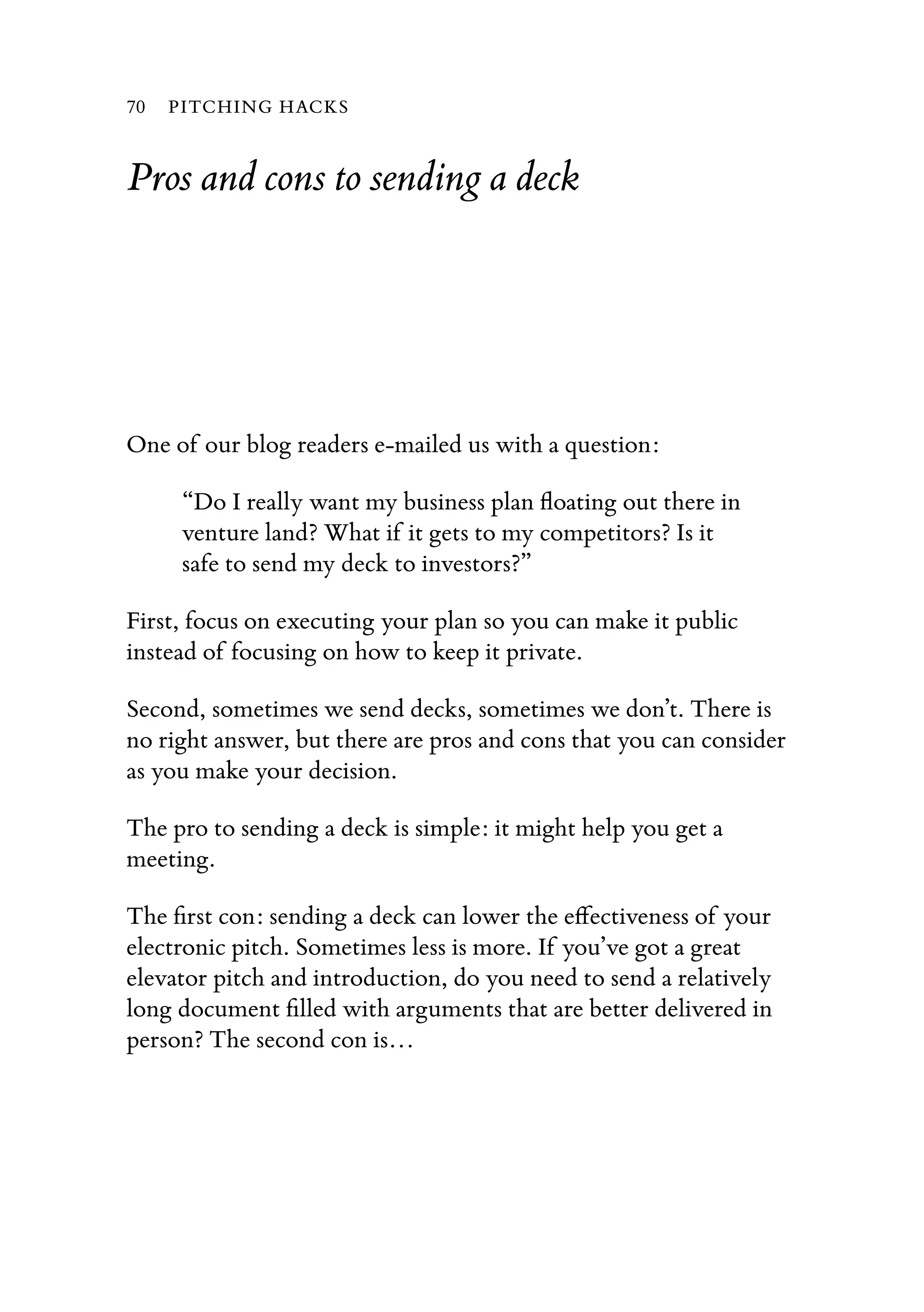 Pros and cons to sending a deck
One of our blog readers e-mailed us with a question:
“Do I really want my business plan ﬂoating out there in
venture land? What if it gets to my competitors? Is it
safe to send my deck to investors?”
First, focus on executing your plan so you can make it public
instead of focusing on how to keep it private.
Second, sometimes we send decks, sometimes we don’t. There is
no right answer, but there are pros and cons that you can consider
as you make your decision.
The pro to sending a deck is simple: it might help you get a
meeting.
The ﬁrst con: sending a deck can lower the eﬀectiveness of your
electronic pitch. Sometimes less is more. If you’ve got a great
elevator pitch and introduction, do you need to send a relatively
long document ﬁlled with arguments that are better delivered in
person? The second con is…
70 PITCHING HACKS
 