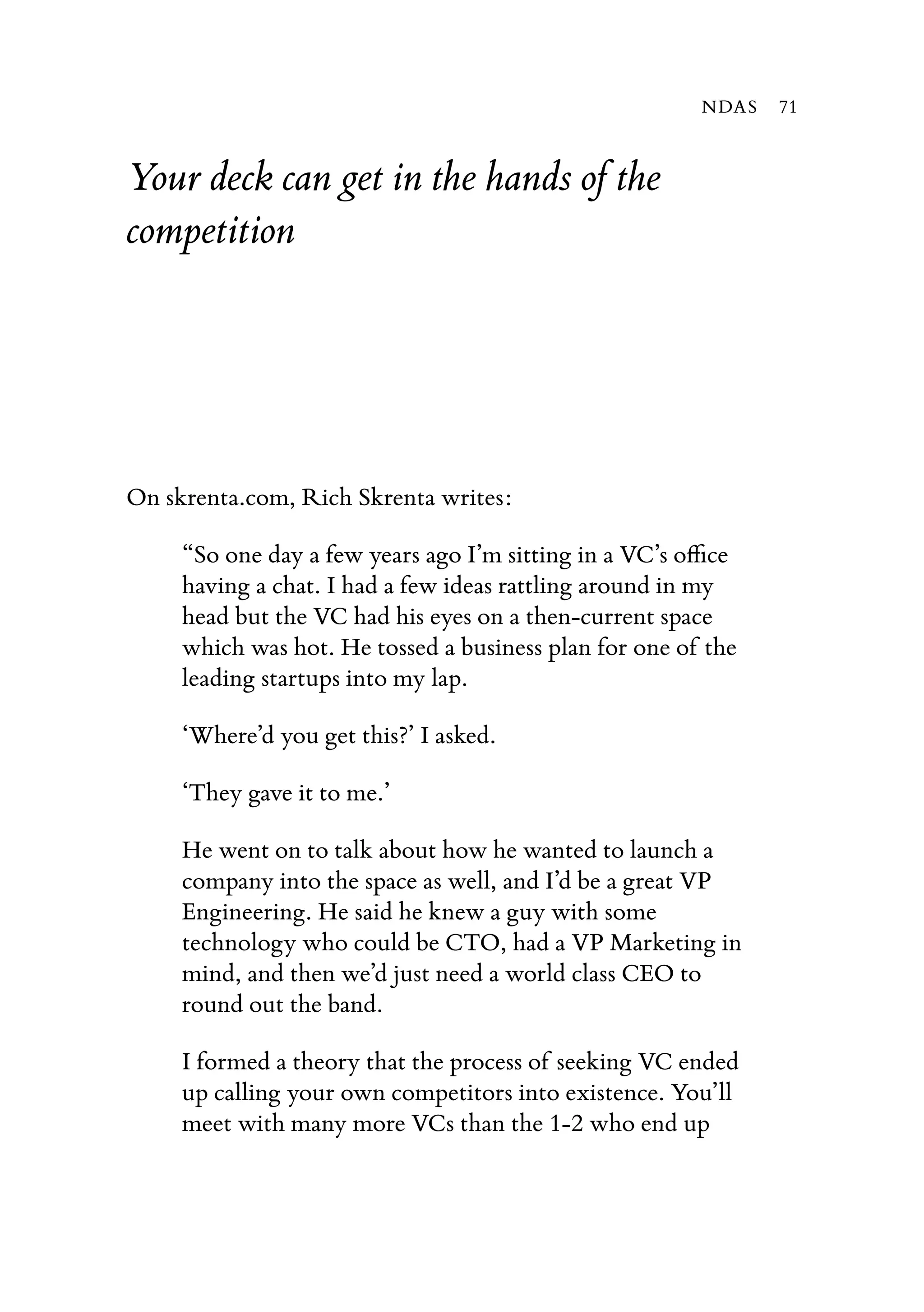 Your deck can get in the hands of the
competition
On skrenta.com, Rich Skrenta writes:
“So one day a few years ago I’m sitting in a VC’s oﬃce
having a chat. I had a few ideas rattling around in my
head but the VC had his eyes on a then-current space
which was hot. He tossed a business plan for one of the
leading startups into my lap.
‘Where’d you get this?’ I asked.
‘They gave it to me.’
He went on to talk about how he wanted to launch a
company into the space as well, and I’d be a great VP
Engineering. He said he knew a guy with some
technology who could be CTO, had a VP Marketing in
mind, and then we’d just need a world class CEO to
round out the band.
I formed a theory that the process of seeking VC ended
up calling your own competitors into existence. You’ll
meet with many more VCs than the 1-2 who end up
NDAS 71
 