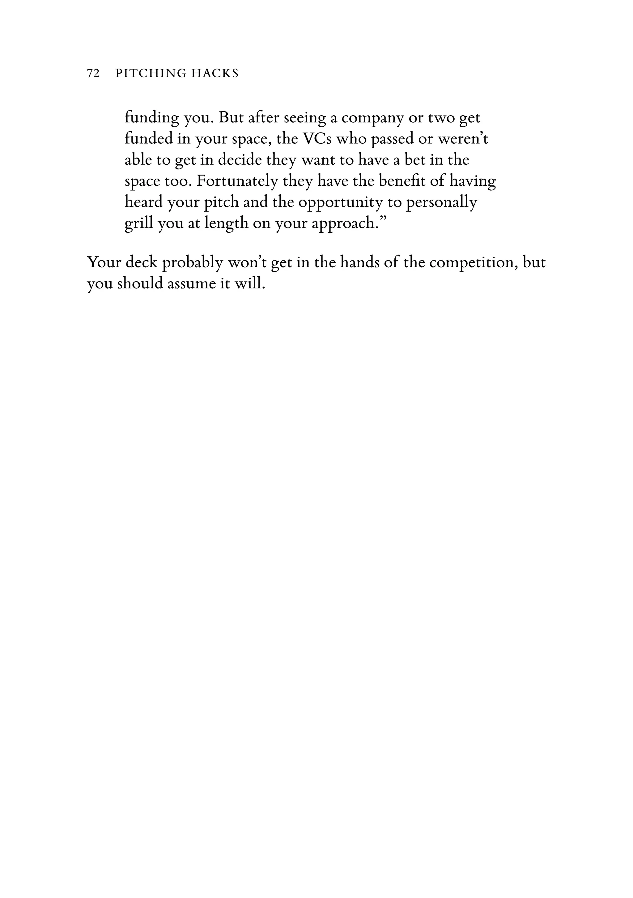 funding you. But after seeing a company or two get
funded in your space, the VCs who passed or weren’t
able to get in decide they want to have a bet in the
space too. Fortunately they have the beneﬁt of having
heard your pitch and the opportunity to personally
grill you at length on your approach.”
Your deck probably won’t get in the hands of the competition, but
you should assume it will.
72 PITCHING HACKS
 