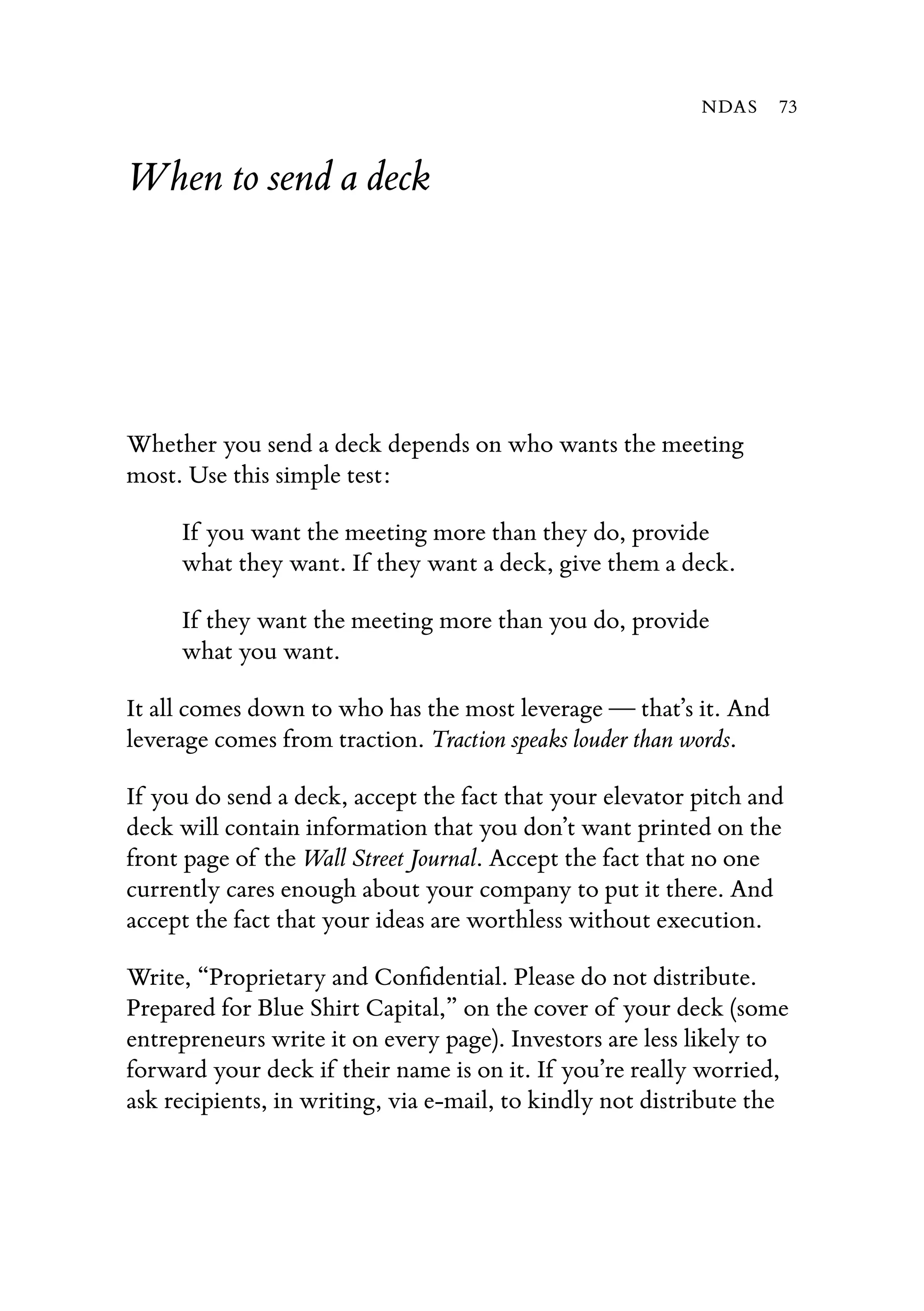 When to send a deck
Whether you send a deck depends on who wants the meeting
most. Use this simple test:
If you want the meeting more than they do, provide
what they want. If they want a deck, give them a deck.
If they want the meeting more than you do, provide
what you want.
It all comes down to who has the most leverage — that’s it. And
leverage comes from traction. Traction speaks louder than words.
If you do send a deck, accept the fact that your elevator pitch and
deck will contain information that you don’t want printed on the
front page of the Wall Street Journal. Accept the fact that no one
currently cares enough about your company to put it there. And
accept the fact that your ideas are worthless without execution.
Write, “Proprietary and Conﬁdential. Please do not distribute.
Prepared for Blue Shirt Capital,” on the cover of your deck (some
entrepreneurs write it on every page). Investors are less likely to
forward your deck if their name is on it. If you’re really worried,
ask recipients, in writing, via e-mail, to kindly not distribute the
NDAS 73
 