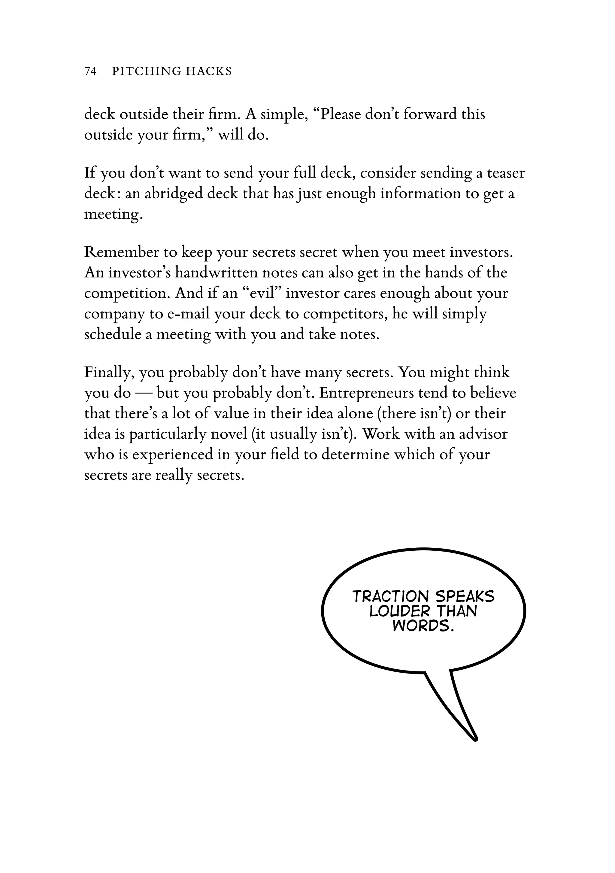 deck outside their ﬁrm. A simple, “Please don’t forward this
outside your ﬁrm,” will do.
If you don’t want to send your full deck, consider sending a teaser
deck: an abridged deck that has just enough information to get a
meeting.
Remember to keep your secrets secret when you meet investors.
An investor’s handwritten notes can also get in the hands of the
competition. And if an “evil” investor cares enough about your
company to e-mail your deck to competitors, he will simply
schedule a meeting with you and take notes.
Finally, you probably don’t have many secrets. You might think
you do — but you probably don’t. Entrepreneurs tend to believe
that there’s a lot of value in their idea alone (there isn’t) or their
idea is particularly novel (it usually isn’t). Work with an advisor
who is experienced in your ﬁeld to determine which of your
secrets are really secrets.
Traction speaks
louder than
words.
74 PITCHING HACKS
 