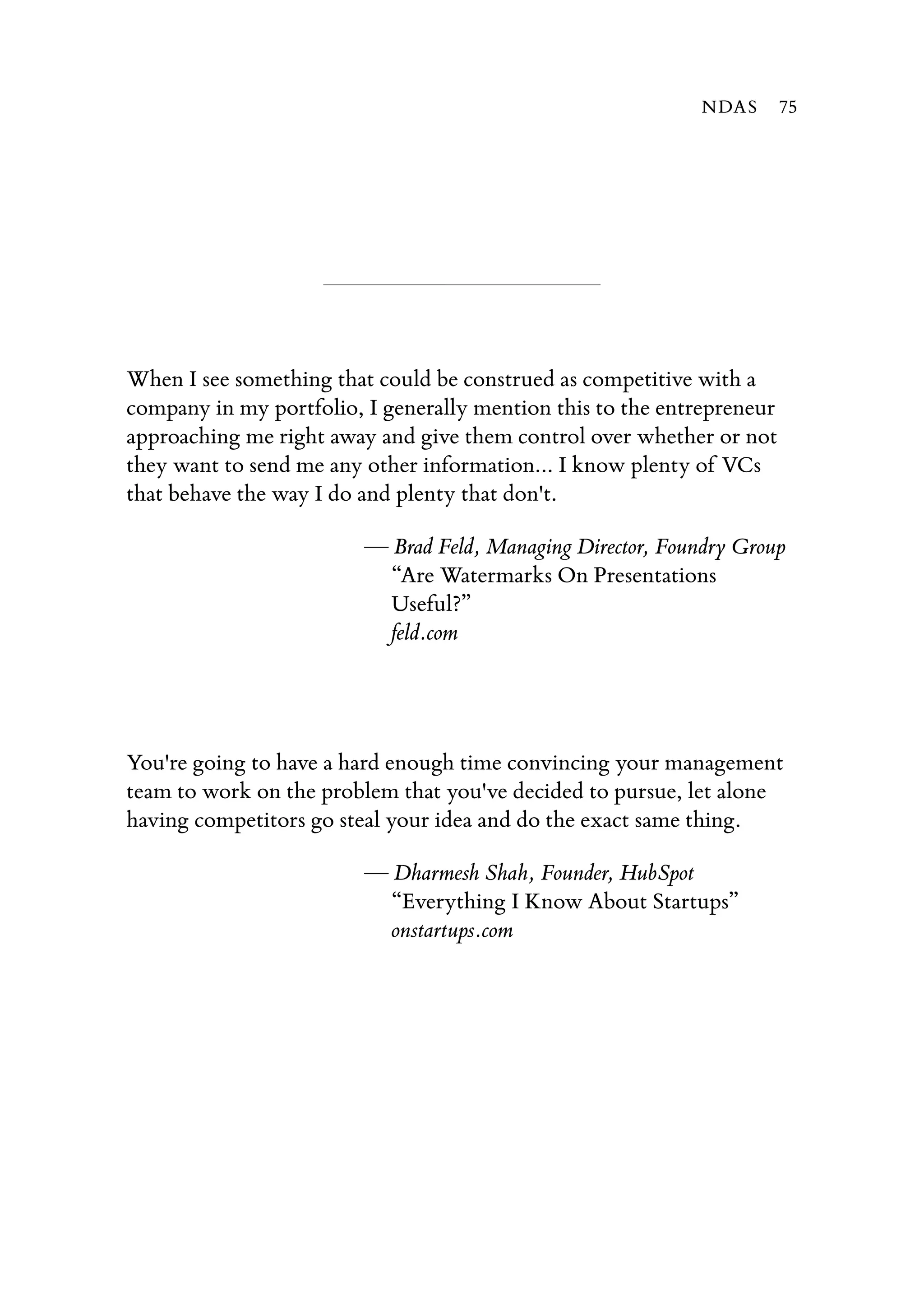 When I see something that could be construed as competitive with a
company in my portfolio, I generally mention this to the entrepreneur
approaching me right away and give them control over whether or not
they want to send me any other information... I know plenty of VCs
that behave the way I do and plenty that don't.
— Brad Feld, Managing Director, Foundry Group
“Are Watermarks On Presentations
Useful?”
feld.com
You're going to have a hard enough time convincing your management
team to work on the problem that you've decided to pursue, let alone
having competitors go steal your idea and do the exact same thing.
— Dharmesh Shah, Founder, HubSpot
“Everything I Know About Startups”
onstartups.com
NDAS 75
 