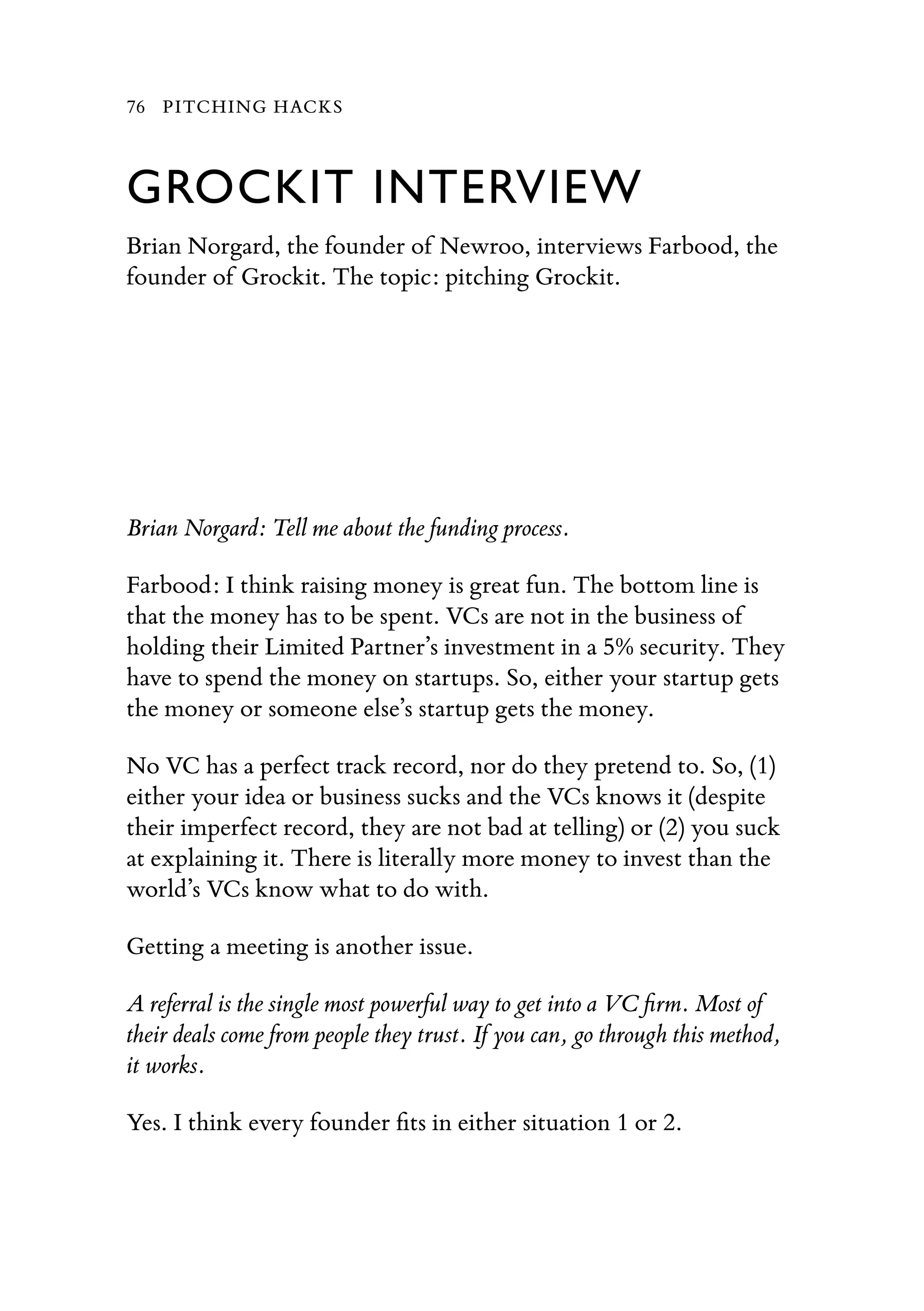 GROCKIT INTERVIEW
Brian Norgard, the founder of Newroo, interviews Farbood, the
founder of Grockit. The topic: pitching Grockit.
Brian Norgard: Tell me about the funding process.
Farbood: I think raising money is great fun. The bottom line is
that the money has to be spent. VCs are not in the business of
holding their Limited Partner’s investment in a 5% security. They
have to spend the money on startups. So, either your startup gets
the money or someone else’s startup gets the money.
No VC has a perfect track record, nor do they pretend to. So, (1)
either your idea or business sucks and the VCs knows it (despite
their imperfect record, they are not bad at telling) or (2) you suck
at explaining it. There is literally more money to invest than the
world’s VCs know what to do with.
Getting a meeting is another issue.
A referral is the single most powerful way to get into a VC ﬁrm. Most of
their deals come from people they trust. If you can, go through this method,
it works.
Yes. I think every founder ﬁts in either situation 1 or 2.
76 PITCHING HACKS
 