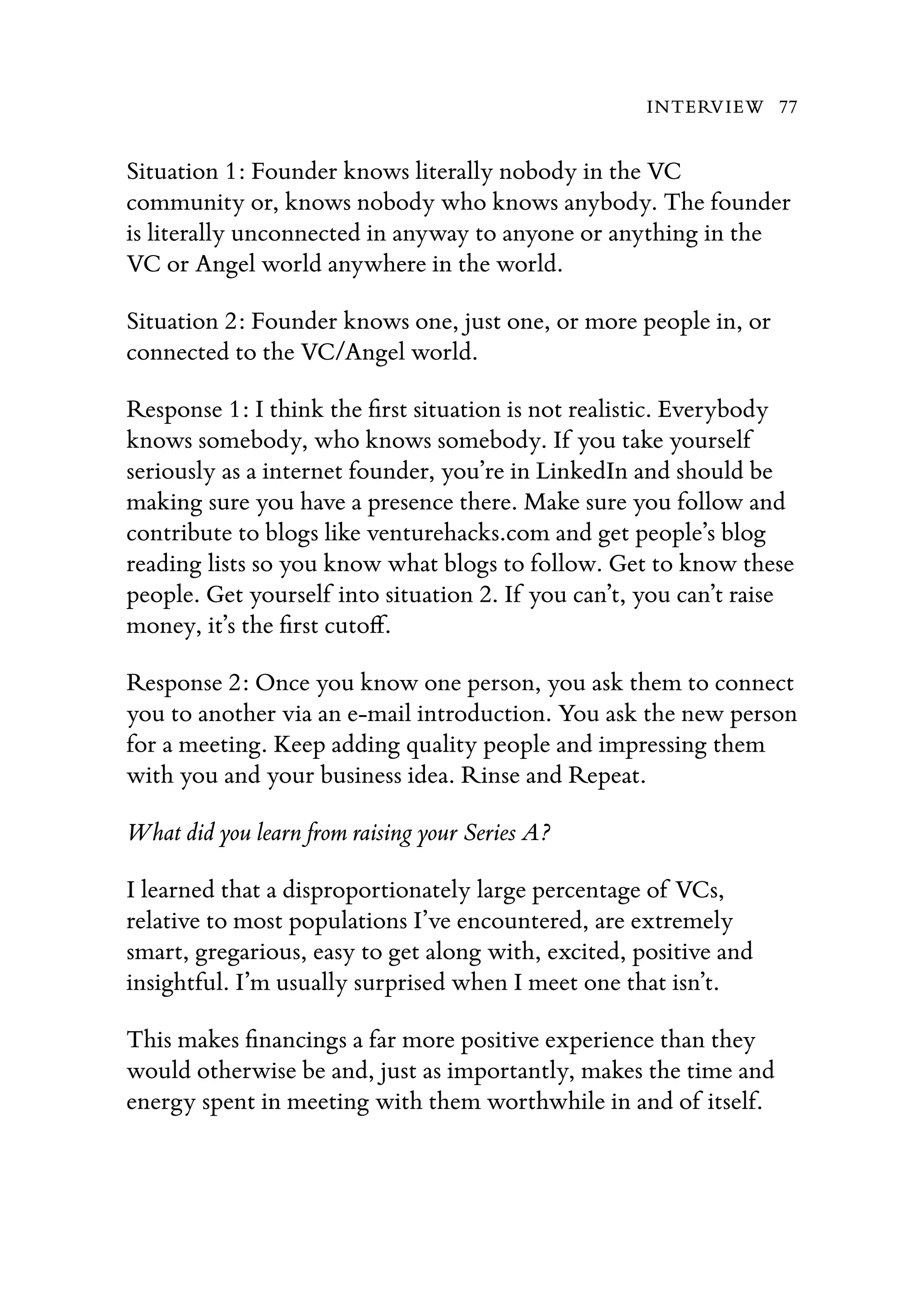Situation 1: Founder knows literally nobody in the VC
community or, knows nobody who knows anybody. The founder
is literally unconnected in anyway to anyone or anything in the
VC or Angel world anywhere in the world.
Situation 2: Founder knows one, just one, or more people in, or
connected to the VC/Angel world.
Response 1: I think the ﬁrst situation is not realistic. Everybody
knows somebody, who knows somebody. If you take yourself
seriously as a internet founder, you’re in LinkedIn and should be
making sure you have a presence there. Make sure you follow and
contribute to blogs like venturehacks.com and get people’s blog
reading lists so you know what blogs to follow. Get to know these
people. Get yourself into situation 2. If you can’t, you can’t raise
money, it’s the ﬁrst cutoﬀ.
Response 2: Once you know one person, you ask them to connect
you to another via an e-mail introduction. You ask the new person
for a meeting. Keep adding quality people and impressing them
with you and your business idea. Rinse and Repeat.
What did you learn from raising your Series A?
I learned that a disproportionately large percentage of VCs,
relative to most populations I’ve encountered, are extremely
smart, gregarious, easy to get along with, excited, positive and
insightful. I’m usually surprised when I meet one that isn’t.
This makes ﬁnancings a far more positive experience than they
would otherwise be and, just as importantly, makes the time and
energy spent in meeting with them worthwhile in and of itself.
INTERVIEW 77
 