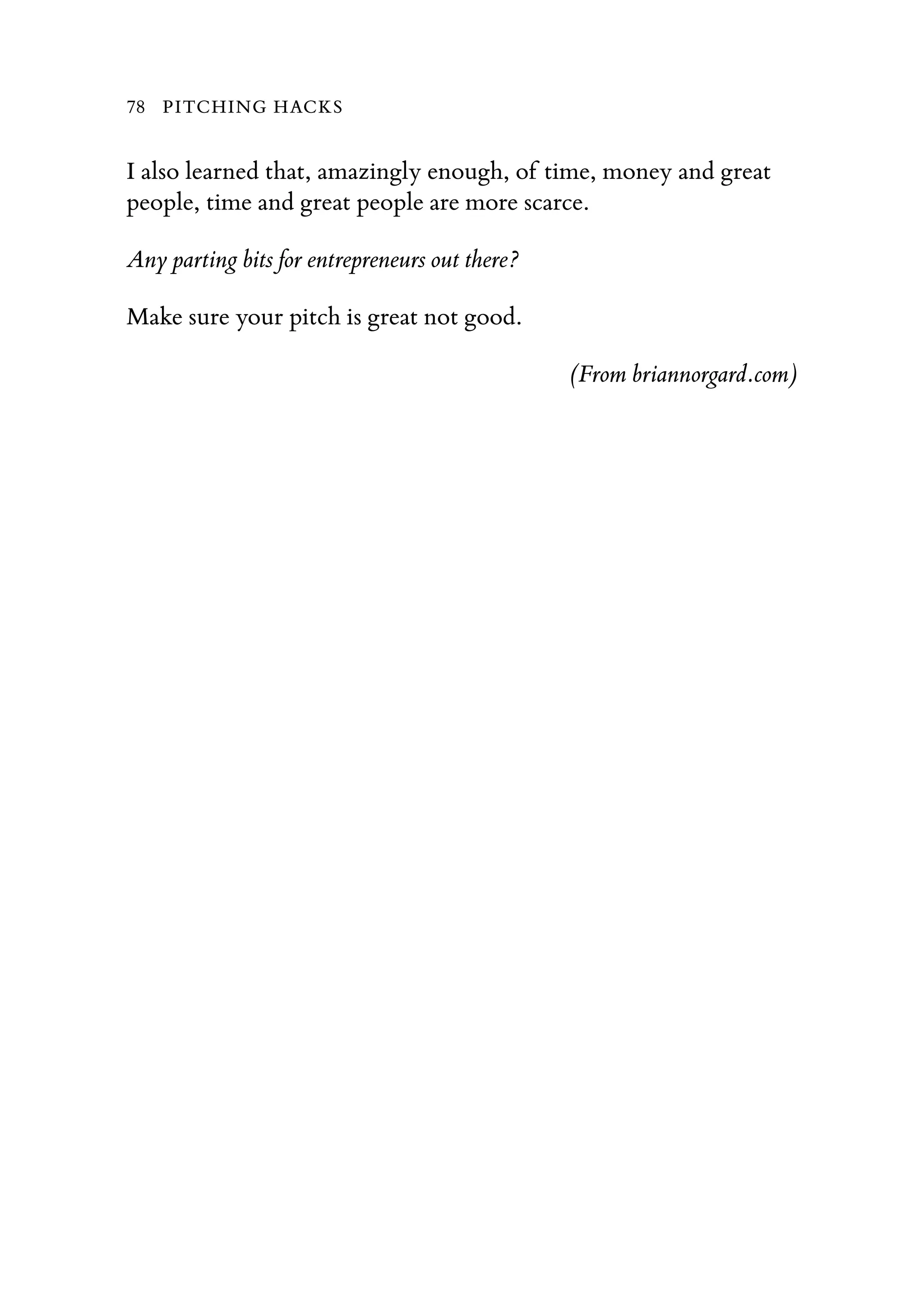 I also learned that, amazingly enough, of time, money and great
people, time and great people are more scarce.
Any parting bits for entrepreneurs out there?
Make sure your pitch is great not good.
(From briannorgard.com)
78 PITCHING HACKS
 