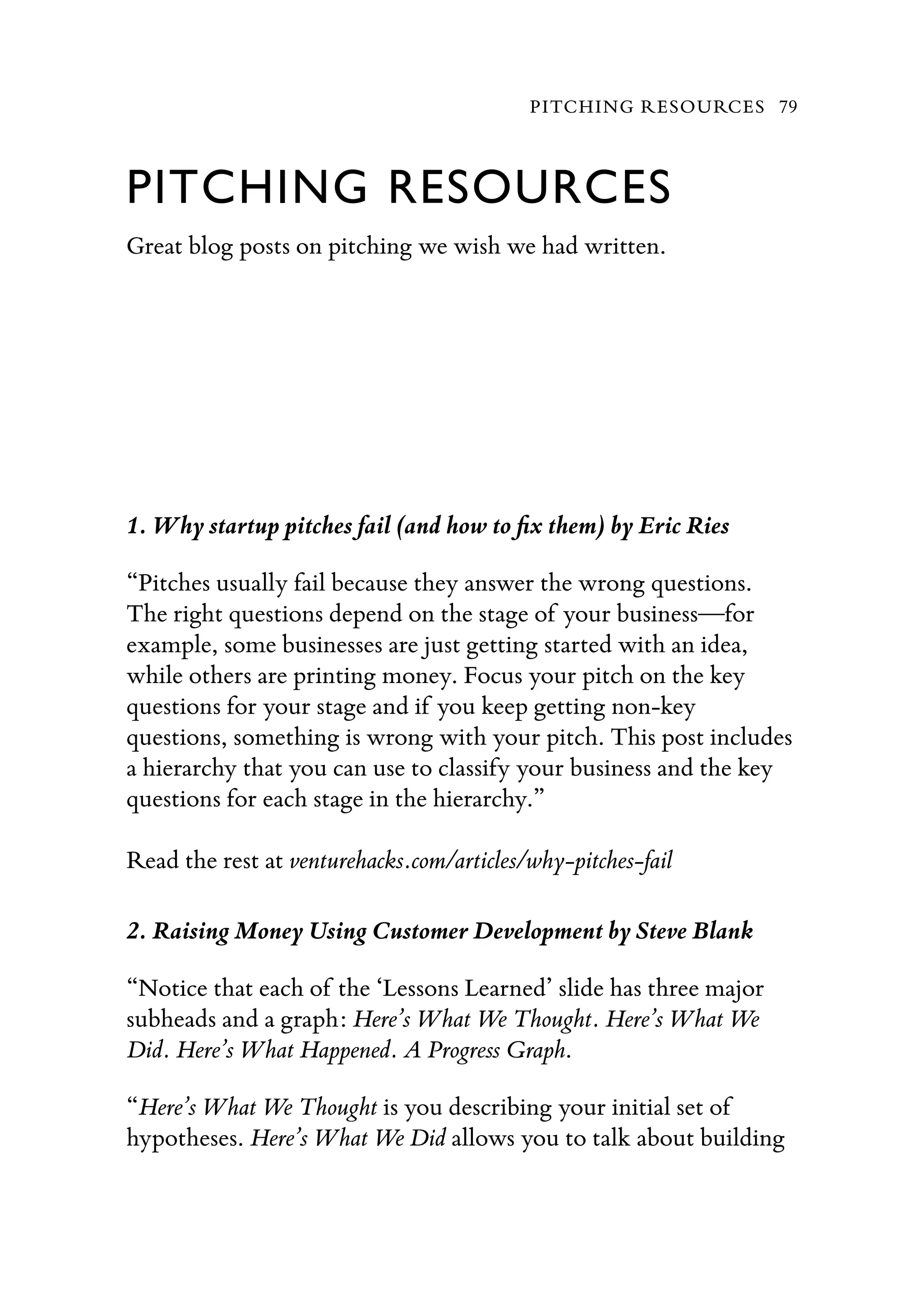 PITCHING RESOURCES
Great blog posts on pitching we wish we had written.
1. Why startup pitches fail (and how to ﬁx them) by Eric Ries
“Pitches usually fail because they answer the wrong questions.
The right questions depend on the stage of your business—for
example, some businesses are just getting started with an idea,
while others are printing money. Focus your pitch on the key
questions for your stage and if you keep getting non-key
questions, something is wrong with your pitch. This post includes
a hierarchy that you can use to classify your business and the key
questions for each stage in the hierarchy.”
Read the rest at venturehacks.com/articles/why-pitches-fail
2. Raising Money Using Customer Development by Steve Blank
“Notice that each of the ‘Lessons Learned’ slide has three major
subheads and a graph: Here’s What We Thought. Here’s What We
Did. Here’s What Happened. A Progress Graph.
“Here’s What We Thought is you describing your initial set of
hypotheses. Here’s What We Did allows you to talk about building
PITCHING RESOURCES 79
 