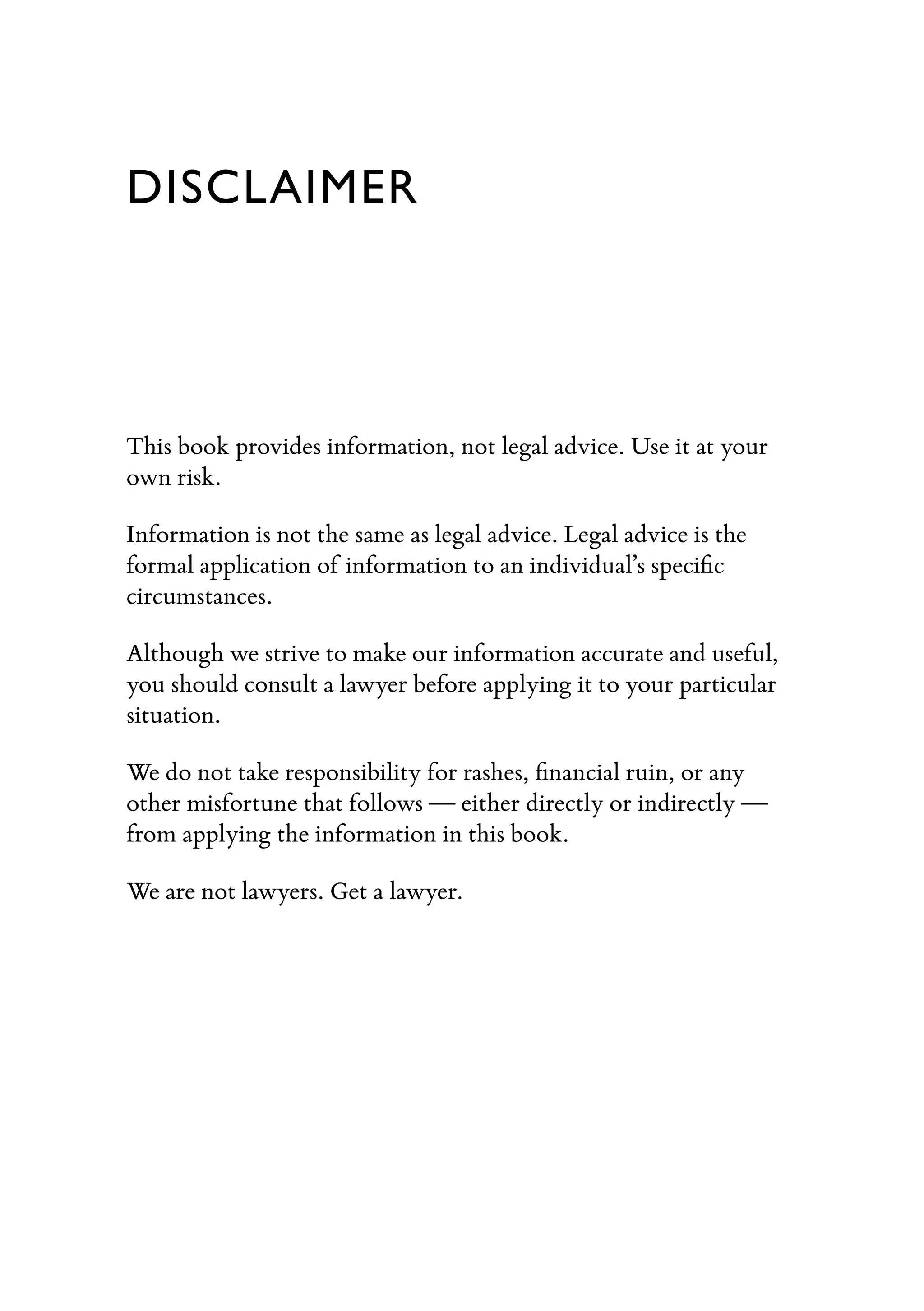 DISCLAIMER
This book provides information, not legal advice. Use it at your
own risk.
Information is not the same as legal advice. Legal advice is the
formal application of information to an individual’s speciﬁc
circumstances.
Although we strive to make our information accurate and useful,
you should consult a lawyer before applying it to your particular
situation.
We do not take responsibility for rashes, ﬁnancial ruin, or any
other misfortune that follows — either directly or indirectly —
from applying the information in this book.
We are not lawyers. Get a lawyer.
 