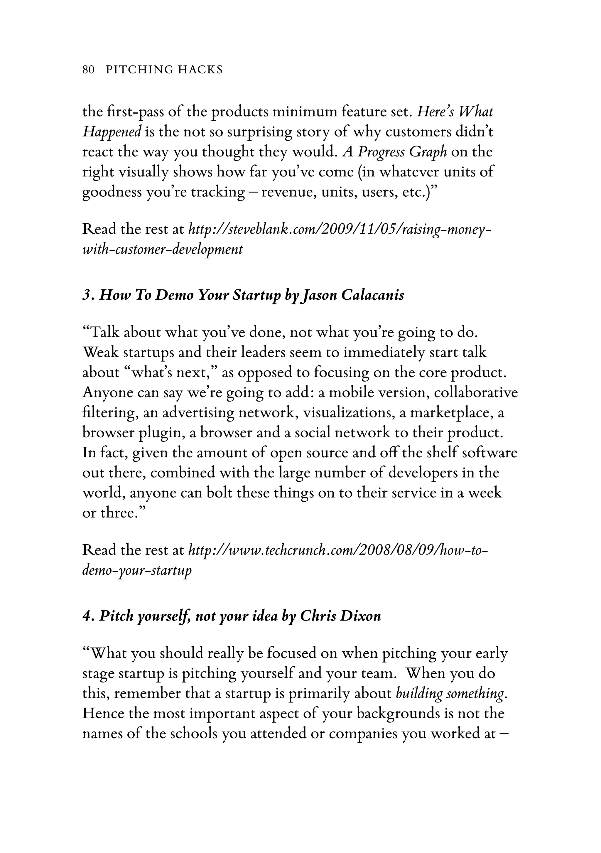 the ﬁrst-pass of the products minimum feature set. Here’s What
Happened is the not so surprising story of why customers didn’t
react the way you thought they would. A Progress Graph on the
right visually shows how far you’ve come (in whatever units of
goodness you’re tracking – revenue, units, users, etc.)”
Read the rest at http://steveblank.com/2009/11/05/raising-money-
with-customer-development
3. How To Demo Your Startup by Jason Calacanis
“Talk about what you’ve done, not what you’re going to do.
Weak startups and their leaders seem to immediately start talk
about “what’s next,” as opposed to focusing on the core product.
Anyone can say we’re going to add: a mobile version, collaborative
ﬁltering, an advertising network, visualizations, a marketplace, a
browser plugin, a browser and a social network to their product.
In fact, given the amount of open source and oﬀ the shelf software
out there, combined with the large number of developers in the
world, anyone can bolt these things on to their service in a week
or three.”
Read the rest at http://www.techcrunch.com/2008/08/09/how-to-
demo-your-startup
4. Pitch yourself, not your idea by Chris Dixon
“What you should really be focused on when pitching your early
stage startup is pitching yourself and your team.  When you do
this, remember that a startup is primarily about building something.  
Hence the most important aspect of your backgrounds is not the
names of the schools you attended or companies you worked at –
80 PITCHING HACKS
 