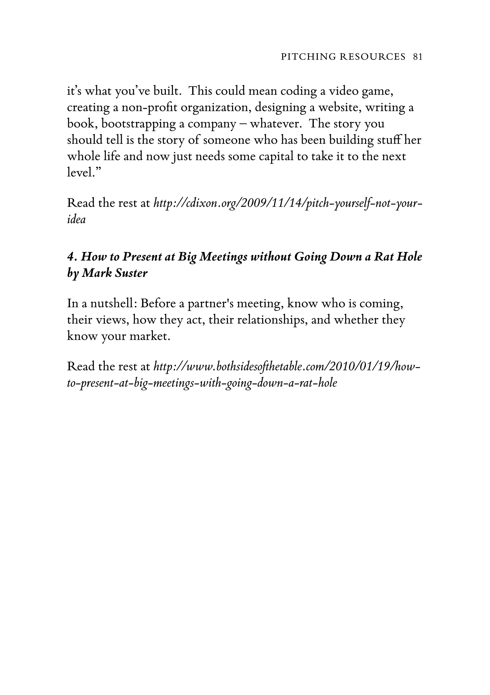it’s what you’ve built.  This could mean coding a video game,
creating a non-proﬁt organization, designing a website, writing a
book, bootstrapping a company – whatever.  The story you
should tell is the story of someone who has been building stuﬀ her
whole life and now just needs some capital to take it to the next
level.”
Read the rest at http://cdixon.org/2009/11/14/pitch-yourself-not-your-
idea
4. How to Present at Big Meetings without Going Down a Rat Hole
by Mark Suster
In a nutshell: Before a partner's meeting, know who is coming,
their views, how they act, their relationships, and whether they
know your market.
Read the rest at http://www.bothsidesofthetable.com/2010/01/19/how-
to-present-at-big-meetings-with-going-down-a-rat-hole
PITCHING RESOURCES 81
 
