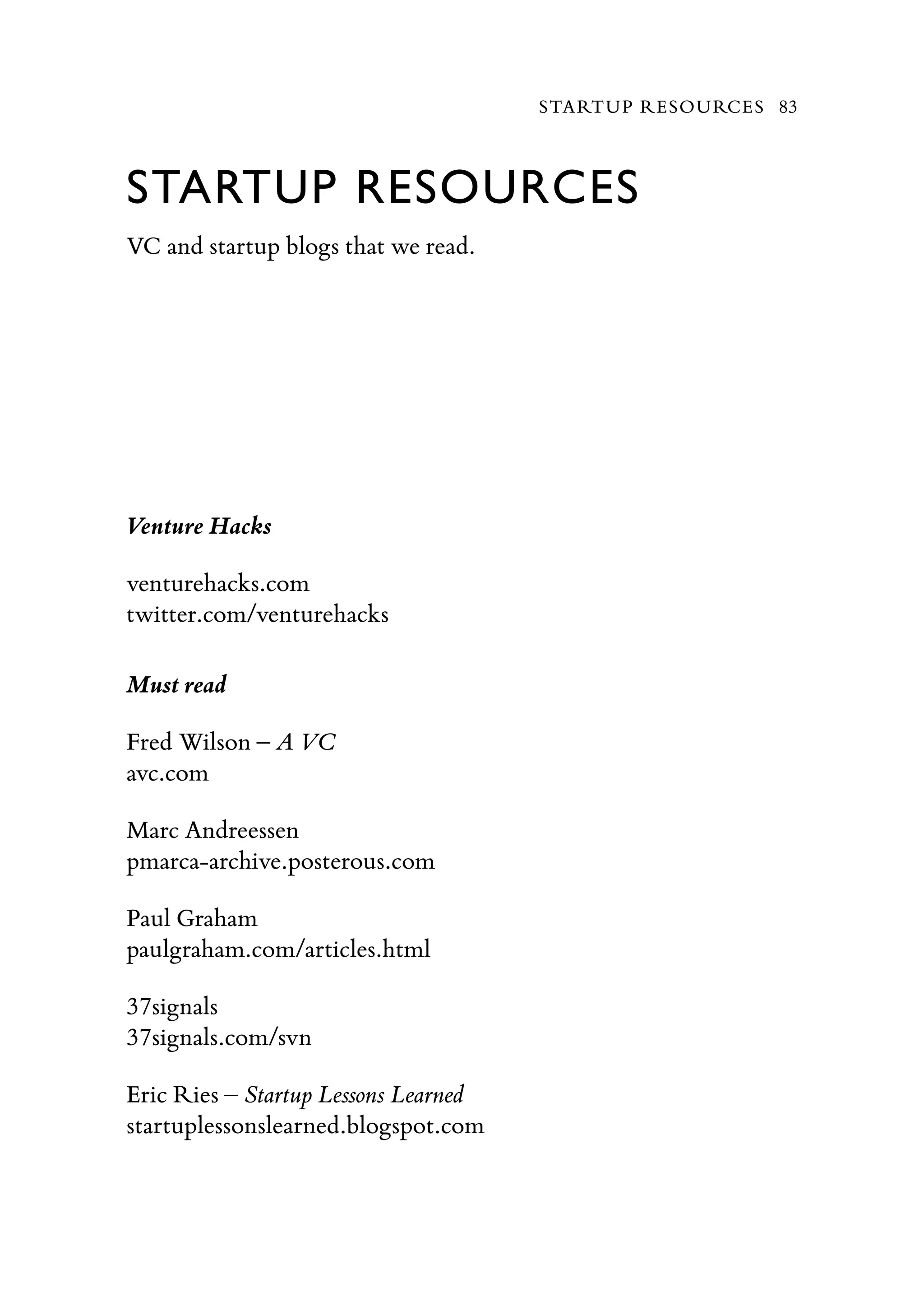 STARTUP RESOURCES
VC and startup blogs that we read.
Venture Hacks
venturehacks.com
twitter.com/venturehacks
Must read
Fred Wilson – A VC
avc.com
Marc Andreessen
pmarca-archive.posterous.com
Paul Graham
paulgraham.com/articles.html
37signals
37signals.com/svn
Eric Ries – Startup Lessons Learned
startuplessonslearned.blogspot.com
STARTUP RESOURCES 83
 