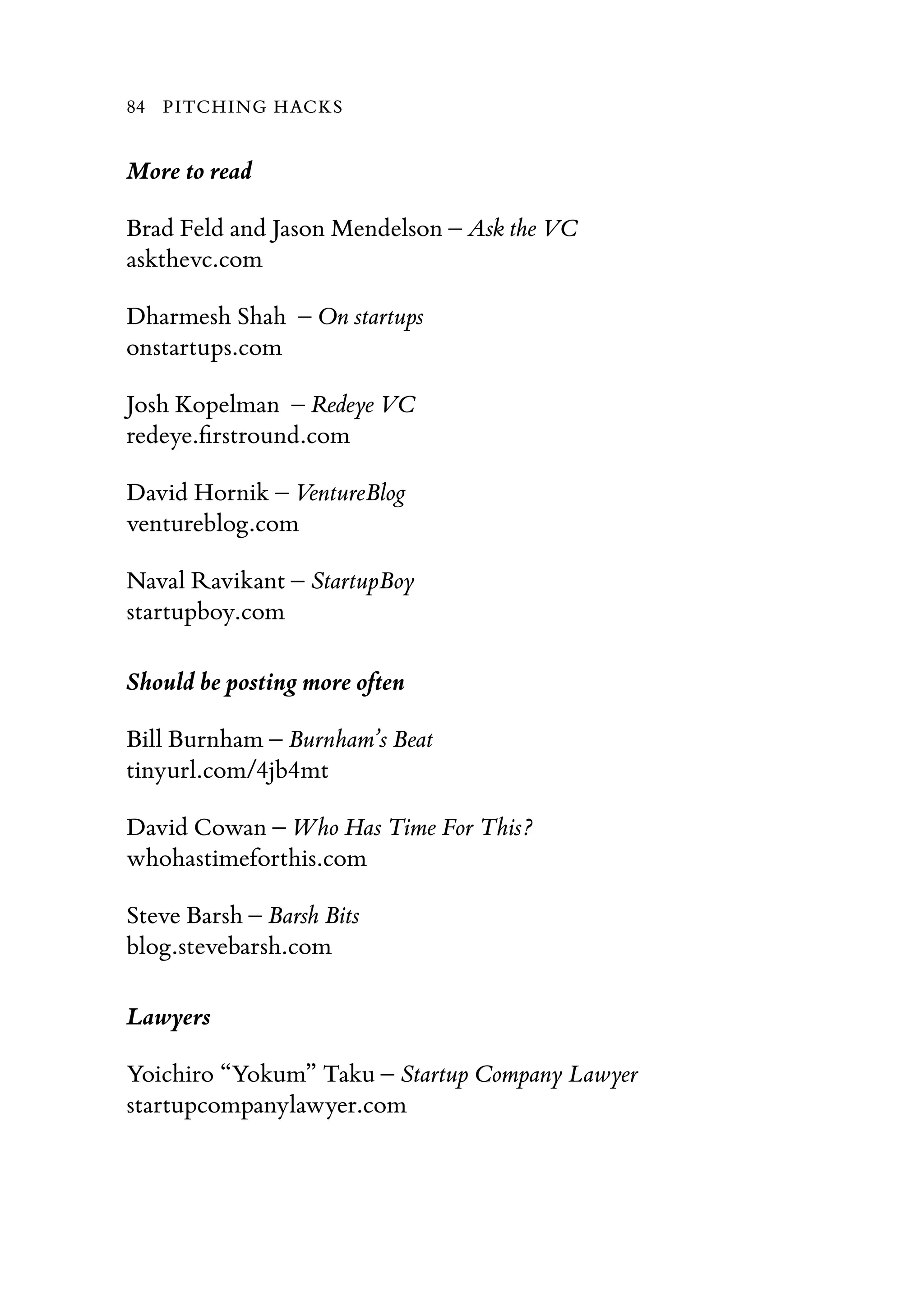 More to read
Brad Feld and Jason Mendelson – Ask the VC
askthevc.com
Dharmesh Shah – On startups
onstartups.com
Josh Kopelman – Redeye VC
redeye.ﬁrstround.com
David Hornik – VentureBlog
ventureblog.com
Naval Ravikant – StartupBoy
startupboy.com
Should be posting more often
Bill Burnham – Burnham’s Beat
tinyurl.com/4jb4mt
David Cowan – Who Has Time For This?
whohastimeforthis.com
Steve Barsh – Barsh Bits
blog.stevebarsh.com
Lawyers
Yoichiro “Yokum” Taku – Startup Company Lawyer
startupcompanylawyer.com
84 PITCHING HACKS
 