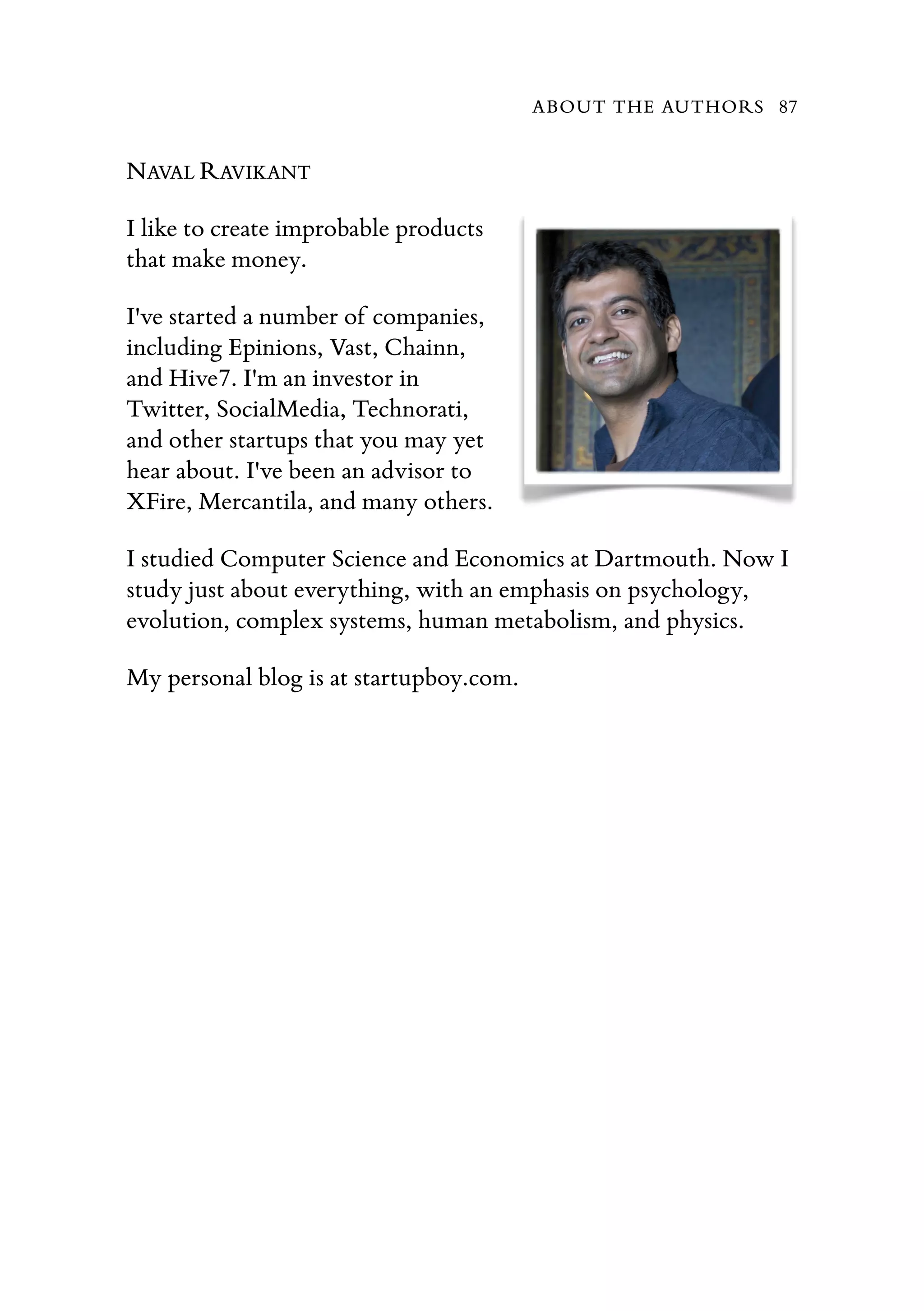 NAVAL RAVIKANT
I like to create improbable products
that make money.
I've started a number of companies,
including Epinions, Vast, Chainn,
and Hive7. I'm an investor in
Twitter, SocialMedia, Technorati,
and other startups that you may yet
hear about. I've been an advisor to
XFire, Mercantila, and many others.
I studied Computer Science and Economics at Dartmouth. Now I
study just about everything, with an emphasis on psychology,
evolution, complex systems, human metabolism, and physics.
My personal blog is at startupboy.com.
ABOUT THE AUTHORS 87
 