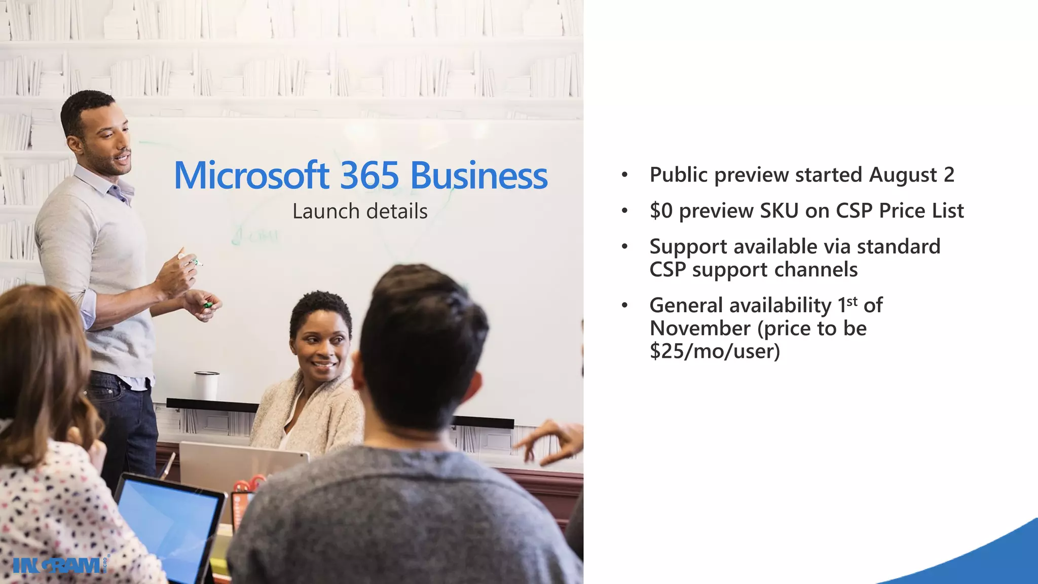 • Public preview started August 2
• $0 preview SKU on CSP Price List
• Support available via standard
CSP support channels
• General availability 1st of
November (price to be
$25/mo/user)
Microsoft 365 Business
Launch details
 