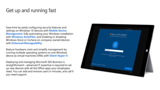 Get up and running fast
Save time by easily configuring security features and
settings on Windows 10 devices with Mobile Device
Management, fully automating your Windows installation
with Windows AutoPilot, and enabling or disabling
Windows Store or Cortana on company-owned devices
with Enhanced Manageability.
Reduce hardware costs and simplify management by
running multiple operating systems on one Windows
device as virtual machines (VMs) with Client Hyper-V.
Deploying and managing Microsoft 365 Business is
straightforward – advanced IT expertise is required to set
up new devices with all the Office apps your employees
need. You can add and remove users in minutes, and call if
you need support.
 