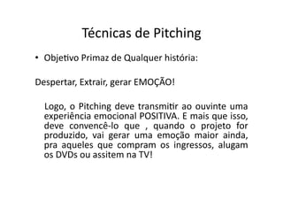 Técnicas	
  de	
  Pitching	
  
•  ObjeTvo	
  Primaz	
  de	
  Qualquer	
  história:	
  

Despertar,	
  Extrair,	
  gerar	
  EMOÇÃO!	
  

   Logo,	
   o	
   Pitching	
   deve	
   transmiTr	
   ao	
   ouvinte	
   uma	
  
   experiência	
  emocional	
  POSITIVA.	
  E	
  mais	
  que	
  isso,	
  
   deve	
   convencê-­‐lo	
   que	
   ,	
   quando	
   o	
   projeto	
   for	
  
   produzido,	
   vai	
   gerar	
   uma	
   emoção	
   maior	
   ainda,	
  
   pra	
   aqueles	
   que	
   compram	
   os	
   ingressos,	
   alugam	
  
   os	
  DVDs	
  ou	
  assitem	
  na	
  TV!	
  
 