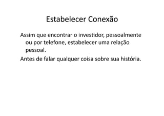 Estabelecer	
  Conexão	
  
Assim	
  que	
  encontrar	
  o	
  invesTdor,	
  pessoalmente	
  
  ou	
  por	
  telefone,	
  estabelecer	
  uma	
  relação	
  
  pessoal.	
  
Antes	
  de	
  falar	
  qualquer	
  coisa	
  sobre	
  sua	
  história.	
  
 