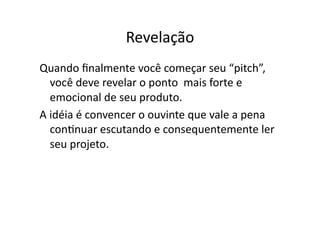 Revelação	
  
Quando	
  ﬁnalmente	
  você	
  começar	
  seu	
  “pitch”,	
  
     você	
  deve	
  revelar	
  o	
  ponto	
  	
  mais	
  forte	
  e	
  
        	
  
     emocional	
  de	
  seu	
  produto.	
  
A	
  idéia	
  é	
  convencer	
  o	
  ouvinte	
  que	
  vale	
  a	
  pena	
  
     conTnuar	
  escutando	
  e	
  consequentemente	
  ler	
  
     seu	
  projeto.	
  
 