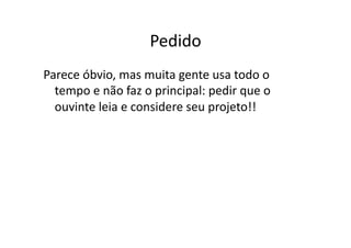 Pedido	
  
Parece	
  óbvio,	
  mas	
  muita	
  gente	
  usa	
  todo	
  o	
  
  tempo	
  e	
  não	
  faz	
  o	
  principal:	
  pedir	
  que	
  o	
  
  ouvinte	
  leia	
  e	
  considere	
  seu	
  projeto!!	
  
 