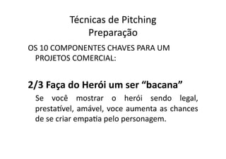 Técnicas	
  de	
  Pitching	
  
                    Preparação	
  
OS	
  10	
  COMPONENTES	
  CHAVES	
  PARA	
  UM	
  
 PROJETOS	
  COMERCIAL:	
  


2/3	
  Faça	
  do	
  Herói	
  um	
  ser	
  “bacana”	
  	
  
  Se	
   você	
   mostrar	
   o	
   herói	
   sendo	
   legal,	
  
  prestaqvel,	
   amável,	
   voce	
   aumenta	
   as	
   chances	
  
  de	
  se	
  criar	
  empaTa	
  pelo	
  personagem.	
  
 