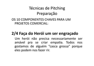 Técnicas	
  de	
  Pitching	
  
                   Preparação	
  
OS	
  10	
  COMPONENTES	
  CHAVES	
  PARA	
  UM	
  
 PROJETOS	
  COMERCIAL:	
  

2/4	
  Faça	
  do	
  Herói	
  um	
  ser	
  engraçado	
  
  Um	
   herói	
   não	
   precisa	
   necessariamente	
   ser	
  
  amável	
   pra	
   se	
   criar	
   empaTa.	
   Todos	
   nos	
  
  gostamos	
   de	
   alguém	
   “casca	
   grossa”	
   porque	
  
  eles	
  podem	
  nos	
  fazer	
  rir.	
  
 