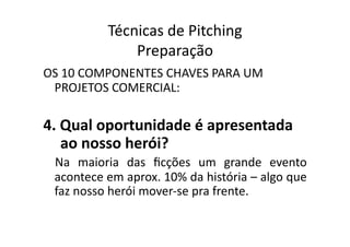 Técnicas	
  de	
  Pitching	
  
                     Preparação	
  
OS	
  10	
  COMPONENTES	
  CHAVES	
  PARA	
  UM	
  
 PROJETOS	
  COMERCIAL:	
  

4.	
  Qual	
  oportunidade	
  é	
  apresentada	
  
      ao	
  nosso	
  herói?	
  
  Na	
   maioria	
   das	
   ﬁcções	
   um	
   grande	
   evento	
  
  acontece	
  em	
  aprox.	
  10%	
  da	
  história	
  –	
  algo	
  que	
  
  faz	
  nosso	
  herói	
  mover-­‐se	
  pra	
  frente.	
  
 
