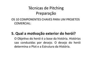 Técnicas	
  de	
  Pitching	
  
                      Preparação	
  
OS	
  10	
  COMPONENTES	
  CHAVES	
  PARA	
  UM	
  PROJETOS	
  
  COMERCIAL:	
  


5.	
  Qual	
  a	
  moXvação	
  exterior	
  do	
  herói?	
  
  O	
  ObjeTvo	
  do	
  herói	
  é	
  a	
  base	
  da	
  história.	
  Histórias	
  
  sao	
   conduzidas	
   por	
   desejo.	
   O	
   desejo	
   do	
   herói	
  
  determina	
  o	
  Plot	
  e	
  a	
  Estrutura	
  da	
  História.	
  
 