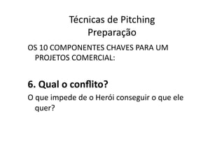 Técnicas	
  de	
  Pitching	
  
                       Preparação	
  
OS	
  10	
  COMPONENTES	
  CHAVES	
  PARA	
  UM	
  
 PROJETOS	
  COMERCIAL:	
  


6.	
  Qual	
  o	
  conﬂito?	
  
O	
  que	
  impede	
  de	
  o	
  Herói	
  conseguir	
  o	
  que	
  ele	
  
    quer?	
  
 