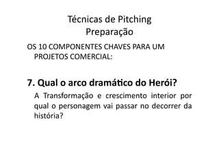 Técnicas	
  de	
  Pitching	
  
                     Preparação	
  
OS	
  10	
  COMPONENTES	
  CHAVES	
  PARA	
  UM	
  
 PROJETOS	
  COMERCIAL:	
  


7.	
  Qual	
  o	
  arco	
  dramáXco	
  do	
  Herói?	
  
  A	
   Transformação	
   e	
   crescimento	
   interior	
   por	
  
  qual	
   o	
   personagem	
   vai	
   passar	
   no	
   decorrer	
   da	
  
  história?	
  
 
