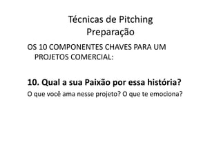 Técnicas	
  de	
  Pitching	
  
                        Preparação	
  
OS	
  10	
  COMPONENTES	
  CHAVES	
  PARA	
  UM	
  
 PROJETOS	
  COMERCIAL:	
  


10.	
  Qual	
  a	
  sua	
  Paixão	
  por	
  essa	
  história?	
  
O	
  que	
  você	
  ama	
  nesse	
  projeto?	
  O	
  que	
  te	
  emociona?	
  
 
