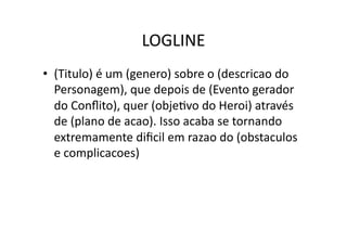 LOGLINE	
  
•  (Titulo)	
  é	
  um	
  (genero)	
  sobre	
  o	
  (descricao	
  do	
  
   Personagem),	
  que	
  depois	
  de	
  (Evento	
  gerador	
  
   do	
  Conﬂito),	
  quer	
  (objeTvo	
  do	
  Heroi)	
  através	
  
   de	
  (plano	
  de	
  acao).	
  Isso	
  acaba	
  se	
  tornando	
  
   extremamente	
  diﬁcil	
  em	
  razao	
  do	
  (obstaculos	
  
   e	
  complicacoes)	
  
 