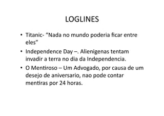 LOGLINES	
  
•  Titanic-­‐	
  “Nada	
  no	
  mundo	
  poderia	
  ﬁcar	
  entre	
  
   eles”	
  
•  Independence	
  Day	
  –.	
  Alienigenas	
  tentam	
  
   invadir	
  a	
  terra	
  no	
  dia	
  da	
  Independencia.	
  
•  O	
  MenTroso	
  –	
  Um	
  Advogado,	
  por	
  causa	
  de	
  um	
  
   desejo	
  de	
  aniversario,	
  nao	
  pode	
  contar	
  
   menTras	
  por	
  24	
  horas.	
  
 