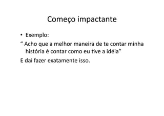 Começo	
  impactante	
  
•  Exemplo:	
  
“	
  Acho	
  que	
  a	
  melhor	
  maneira	
  de	
  te	
  contar	
  minha	
  
     história	
  é	
  contar	
  como	
  eu	
  Tve	
  a	
  idéia”	
  
E	
  dai	
  fazer	
  exatamente	
  isso.	
  
 
