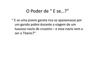 O	
  Poder	
  de	
  “	
  E	
  se…?”	
  
“	
  E	
  se	
  uma	
  jovem	
  garota	
  rica	
  se	
  apaixonasse	
  por	
  
     um	
  garoto	
  pobre	
  durante	
  a	
  viagem	
  de	
  um	
  
     luxuoso	
  navio	
  de	
  cruzeiro	
  –	
  e	
  esse	
  navio	
  vem	
  a	
  
     ser	
  o	
  Titanic?”	
  
 