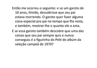 Então	
  me	
  ocorreu	
  o	
  seguinte:	
  e	
  se	
  um	
  garoto	
  de	
  
     10	
  anos,	
  qmido,	
  descobrisse	
  que	
  seu	
  pai	
  
     estava	
  morrendo.	
  O	
  garoto	
  quer	
  fazer	
  alguma	
  
     coisa	
  especial	
  pro	
  pai	
  no	
  tempo	
  que	
  lhe	
  resta,	
  
     e	
  também,	
  mostrar-­‐lhe	
  o	
  quanto	
  ele	
  o	
  ama.	
  	
  
E	
  se	
  essa	
  garoto	
  também	
  descobre	
  que	
  uma	
  das	
  
     coisas	
  que	
  seu	
  pai	
  sempre	
  quis	
  e	
  nunca	
  
     conseguiu	
  é	
  a	
  ﬁgurinha	
  do	
  Pelé	
  do	
  albúm	
  da	
  
     seleção	
  campeã	
  de	
  1970?	
  
 