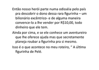 Então	
  nosso	
  herói	
  parte	
  numa	
  odisséia	
  pelo	
  país	
  
   pra	
  descobrir	
  o	
  dono	
  dessa	
  rara	
  ﬁgurinha	
  –	
  um	
  
   bilionário	
  excêntrico-­‐	
  e	
  de	
  alguma	
  maneira	
  
   convence-­‐lo	
  a	
  lhe	
  vender	
  por	
  R$10,00,	
  todo	
  
   dinheiro	
  que	
  ele	
  tem.	
  
Ainda	
  por	
  cima,	
  e	
  se	
  ele	
  conhece	
  um	
  aventureiro	
  
   que	
  lhe	
  oferece	
  ajuda	
  mas	
  que	
  secretamente	
  
   planeja	
  roubar	
  a	
  ﬁgurinha	
  pra	
  si	
  mesmo.	
  
Isso	
  é	
  o	
  que	
  acontece	
  no	
  meu	
  roteiro,	
  “	
  A	
  úlTma	
  
   ﬁgurinha	
  de	
  Pelé.	
  
 