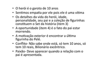 •  O	
  herói	
  é	
  o	
  garoto	
  de	
  10	
  anos	
  
•  SenTmos	
  empaTa	
  por	
  ele	
  pois	
  ele	
  é	
  uma	
  víTma	
  
•  Os	
  detalhes	
  da	
  vida	
  do	
  herói,	
  idade,	
  
   personalidade,	
  seu	
  pai	
  e	
  a	
  coleção	
  de	
  ﬁgurinhas	
  
   consTtuem	
  o	
  Set	
  da	
  história	
  (item	
  3)	
  
•  A	
  oportunidade	
  (item	
  4)	
  é	
  o	
  fato	
  do	
  pai	
  estar	
  
   morrendo.	
  
•  A	
  moTvação	
  exterior	
  é	
  encontrar	
  a	
  úlTma	
  
   ﬁgurinha	
  do	
  Pelé.	
  
•  Conﬂito-­‐	
  Não	
  sabe	
  onde	
  está,	
  só	
  tem	
  10	
  anos,	
  só	
  
   tem	
  10	
  reais,	
  Bilionário	
  excêntrico.	
  
•  Paixão-­‐	
  Deve	
  aparecer	
  quando	
  a	
  relação	
  com	
  o	
  
   pai	
  é	
  apresentada.	
  
 