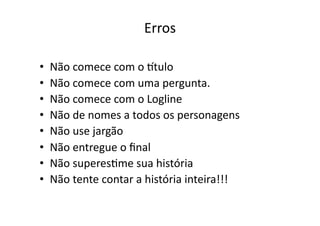 Erros	
  

•    Não	
  comece	
  com	
  o	
  qtulo	
  
•    Não	
  comece	
  com	
  uma	
  pergunta.	
  
•    Não	
  comece	
  com	
  o	
  Logline	
  
•    Não	
  de	
  nomes	
  a	
  todos	
  os	
  personagens	
  
•    Não	
  use	
  jargão	
  
•    Não	
  entregue	
  o	
  ﬁnal	
  
•    Não	
  superesTme	
  sua	
  história	
  
•    Não	
  tente	
  contar	
  a	
  história	
  inteira!!!	
  
 