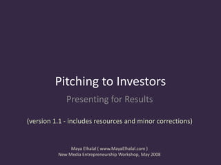 Pitching to Investors
             Presenting for Results

(version 1.1 - includes resources and minor corrections)


               Maya Elhalal ( www.MayaElhalal.com )
          New Media Entrepreneurship Workshop, May 2008
 