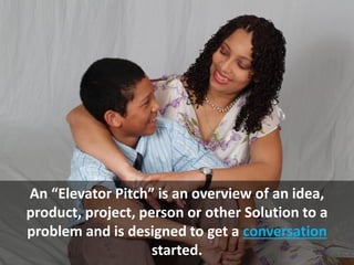 An “Elevator Pitch” is an overview of an idea,
product, project, person or other Solution to a
problem and is designed to get a conversation
started.
 