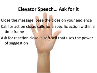 Elevator Speech… Ask for it
Close the message: base the close on your audience
Call for action close: calls for a specific action within a
time frame
Ask for reaction close: a soft sell that uses the power
of suggestion
 