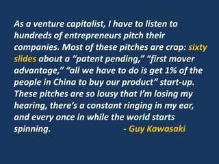 As a venture capitalist, I have to listen to
hundreds of entrepreneurs pitch their
companies. Most of these pitches are crap: sixty
slides about a “patent pending,” “first mover
advantage,” “all we have to do is get 1% of the
people in China to buy our product” start-up.
These pitches are so lousy that I’m losing my
hearing, there’s a constant ringing in my ear,
and every once in while the world starts
spinning. - Guy Kawasaki
 