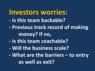 Investors worries:
- Is this team backable?
- Previous track record of making
money? If no,
- Is this team coachable?
- Will the business scale?
- What are the barriers – to entry
as well as exit?
 