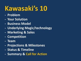 Kawasaki’s 10
- Problem
- Your Solution
- Business Model
- Underlying Magic/technology
- Marketing & Sales
- Competition
- Team
- Projections & Milestones
- Status & Timeline
- Summary & Call for Action
 