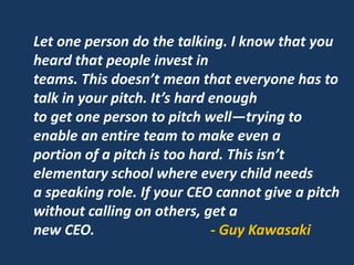 Let one person do the talking. I know that you
heard that people invest in
teams. This doesn’t mean that everyone has to
talk in your pitch. It’s hard enough
to get one person to pitch well—trying to
enable an entire team to make even a
portion of a pitch is too hard. This isn’t
elementary school where every child needs
a speaking role. If your CEO cannot give a pitch
without calling on others, get a
new CEO. - Guy Kawasaki
 