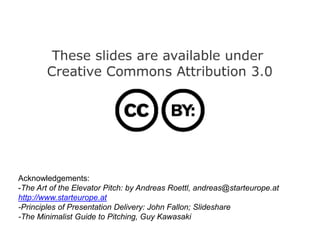 Acknowledgements:
-The Art of the Elevator Pitch: by Andreas Roettl, andreas@starteurope.at
http://www.starteurope.at
-Principles of Presentation Delivery: John Fallon; Slideshare
-The Minimalist Guide to Pitching, Guy Kawasaki
 