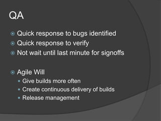 QA,[object Object],Quick response to bugs identified,[object Object],Quick response to verify,[object Object],Not wait until last minute for signoffs,[object Object],Agile Will,[object Object],Give builds more often,[object Object],Create continuous delivery of builds,[object Object],Release management,[object Object]