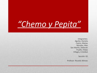 “Chemo y Pepita”
                         Integrantes:
                     Aguilar, Daniela.
                       Castro, Matias.
                        Morales, Alex.
                San Martín, Deborah.
                       Trujillo, Felipe.
                   Villagra, Cristóbal.

                          Sección: 02.

            Profesor: Ricardo Altman.
 