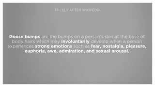 Goose bumps are the bumps on a person's skin at the base of
body hairs which may involuntarily develop when a person
experiences strong emotions such as fear, nostalgia, pleasure,
euphoria, awe, admiration, and sexual arousal.
FREELY AFTER WIKIPEDIA
 